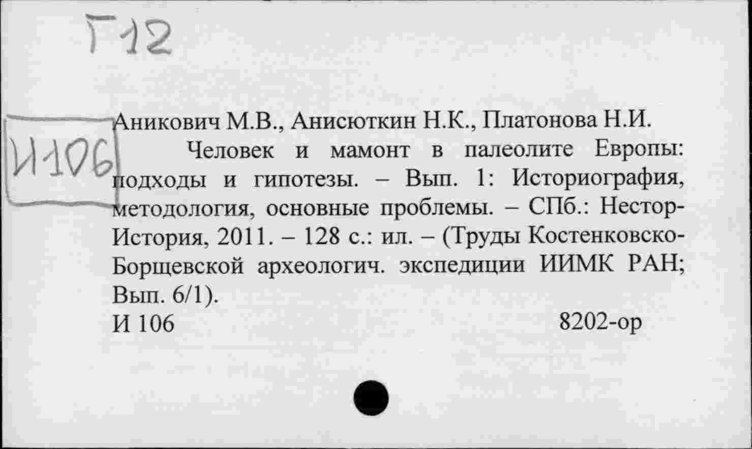 ﻿Дникович М.В., Анисюткин Н.К., Платонова Н.И.
Человек и мамонт в палеолите Европы: Подходы и гипотезы. - Вып. 1: Историография, "ткетодология, основные проблемы. - СПб.: Нестор-
История, 2011. - 128 с.: ил. - (Труды Костенковско-Борщевской археология, экспедиции ИИМК РАН;
Вып. 6/1).
И 106
8202-ор